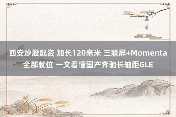 西安炒股配资 加长120毫米 三联屏+Momenta全部就位 一文看懂国产奔驰长轴距GLE