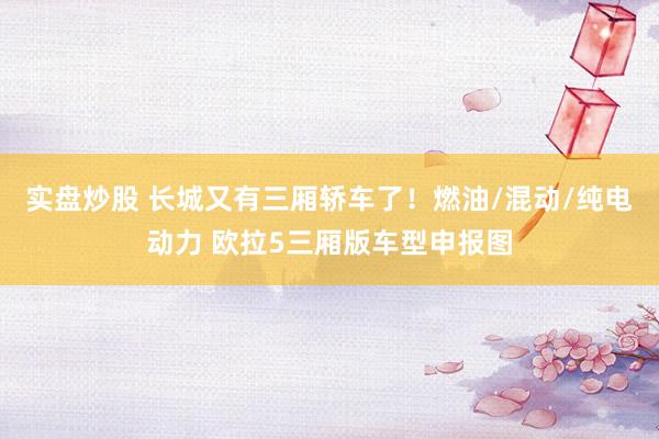 实盘炒股 长城又有三厢轿车了！燃油/混动/纯电动力 欧拉5三厢版车型申报图