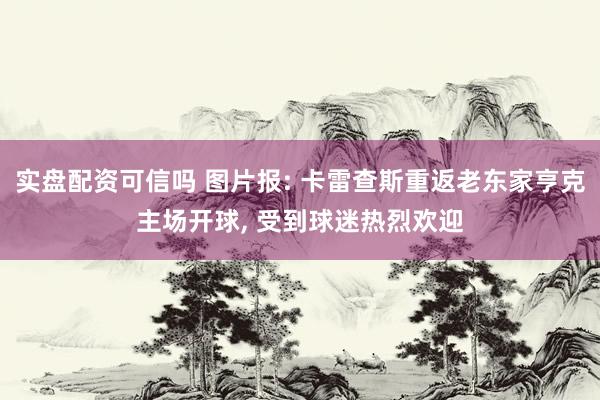 实盘配资可信吗 图片报: 卡雷查斯重返老东家亨克主场开球, 受到球迷热烈欢迎