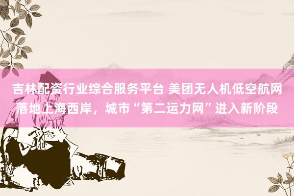 吉林配资行业综合服务平台 美团无人机低空航网落地上海西岸，城市“第二运力网”进入新阶段