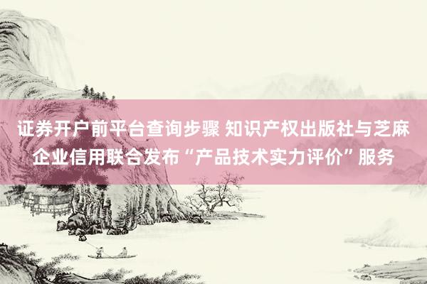 证券开户前平台查询步骤 知识产权出版社与芝麻企业信用联合发布“产品技术实力评价”服务