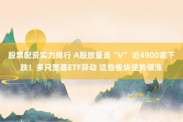 股票配资实力排行 A股放量走“V” 近4900家下跌！多只宽基ETF异动 这些板块逆势领涨