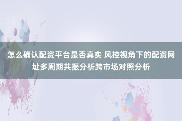 怎么确认配资平台是否真实 风控视角下的配资网址多周期共振分析跨市场对照分析