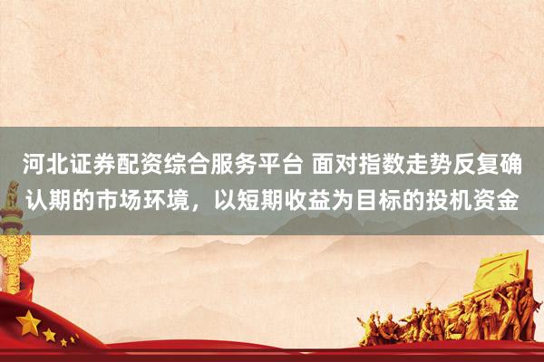 河北证券配资综合服务平台 面对指数走势反复确认期的市场环境，以短期收益为目标的投机资金