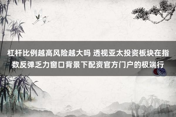 杠杆比例越高风险越大吗 透视亚太投资板块在指数反弹乏力窗口背景下配资官方门户的极端行