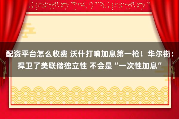 配资平台怎么收费 沃什打响加息第一枪！华尔街：捍卫了美联储独立性 不会是“一次性加息”