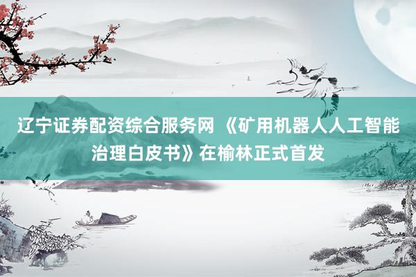 辽宁证券配资综合服务网 《矿用机器人人工智能治理白皮书》在榆林正式首发