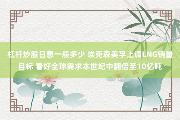 杠杆炒股日息一般多少 埃克森美孚上调LNG销量目标 看好全球需求本世纪中翻倍至10亿吨