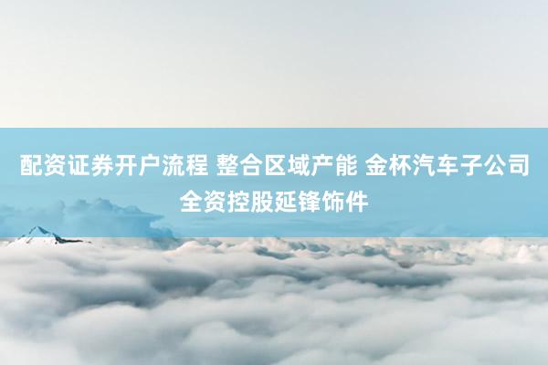 配资证券开户流程 整合区域产能 金杯汽车子公司全资控股延锋饰件