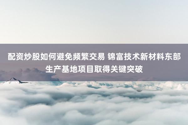 配资炒股如何避免频繁交易 锦富技术新材料东部生产基地项目取得关键突破
