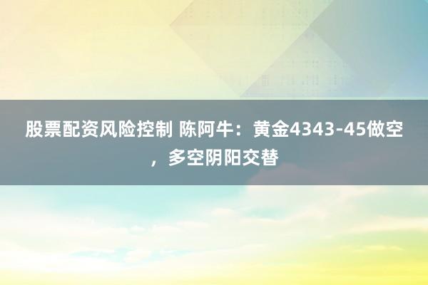 股票配资风险控制 陈阿牛：黄金4343-45做空，多空阴阳交替