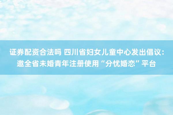 证券配资合法吗 四川省妇女儿童中心发出倡议：邀全省未婚青年注册使用“分忧婚恋”平台