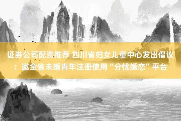 证券公司配资推荐 四川省妇女儿童中心发出倡议：邀全省未婚青年注册使用“分忧婚恋”平台
