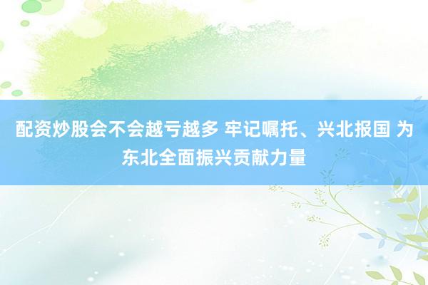 配资炒股会不会越亏越多 牢记嘱托、兴北报国 为东北全面振兴贡献力量