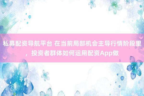 私募配资导航平台 在当前局部机会主导行情阶段里，投资者群体如何运用配资App做