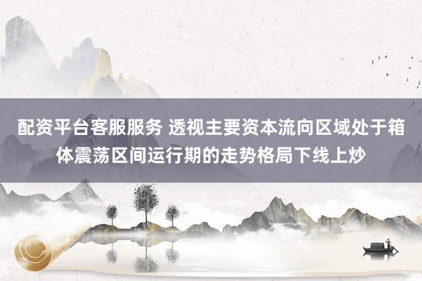 配资平台客服服务 透视主要资本流向区域处于箱体震荡区间运行期的走势格局下线上炒
