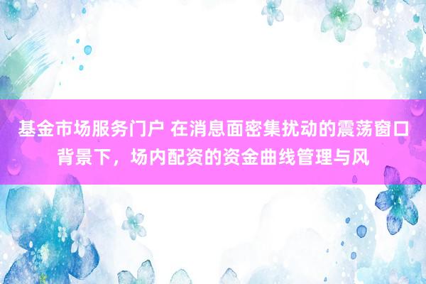基金市场服务门户 在消息面密集扰动的震荡窗口背景下，场内配资的资金曲线管理与风