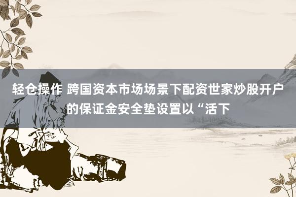轻仓操作 跨国资本市场场景下配资世家炒股开户的保证金安全垫设置以“活下