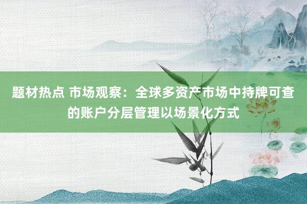 题材热点 市场观察：全球多资产市场中持牌可查的账户分层管理以场景化方式