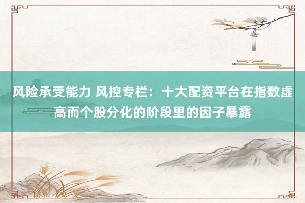 风险承受能力 风控专栏:十大配资平台在指数虚高而个股分化的阶段里的因子暴露