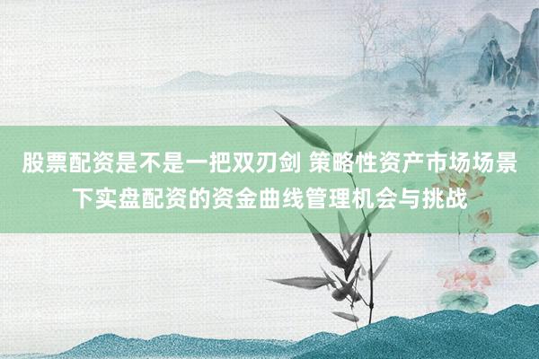 股票配资是不是一把双刃剑 策略性资产市场场景下实盘配资的资金曲线管理机会与挑战