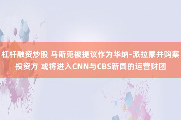 杠杆融资炒股 马斯克被提议作为华纳-派拉蒙并购案投资方 或将进入CNN与CBS新闻的运营财团