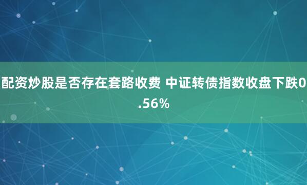 配资炒股是否存在套路收费 中证转债指数收盘下跌0.56%