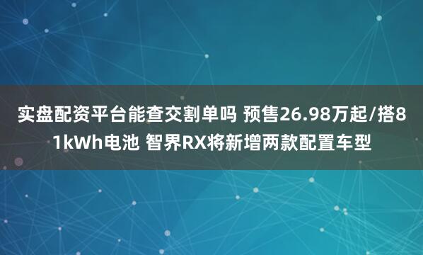实盘配资平台能查交割单吗 预售26.98万起/搭81kWh电池 智界RX将新增两款配置车型