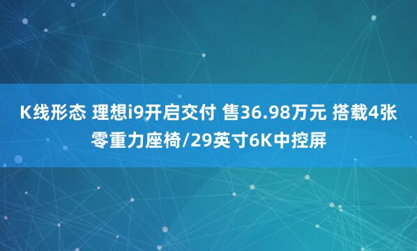K线形态 理想i9开启交付 售36.98万元 搭载4张零重力座椅/29英寸6K中控屏