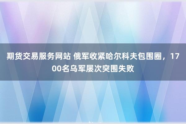 期货交易服务网站 俄军收紧哈尔科夫包围圈，1700名乌军屡次突围失败