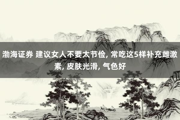 渤海证券 建议女人不要太节俭, 常吃这5样补充雌激素, 皮肤光滑, 气色好