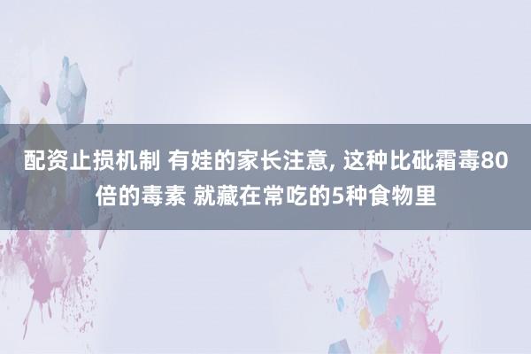 配资止损机制 有娃的家长注意, 这种比砒霜毒80倍的毒素 就藏在常吃的5种食物里