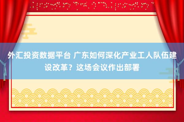 外汇投资数据平台 广东如何深化产业工人队伍建设改革？这场会议作出部署