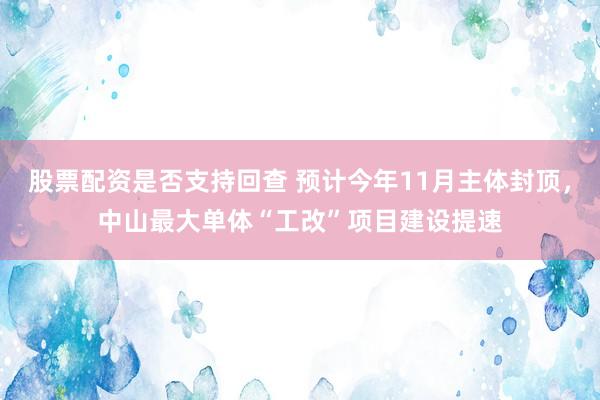 股票配资是否支持回查 预计今年11月主体封顶，中山最大单体“工改”项目建设提速
