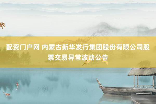 配资门户网 内蒙古新华发行集团股份有限公司股票交易异常波动公告