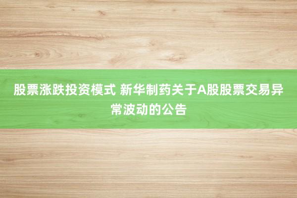 股票涨跌投资模式 新华制药关于A股股票交易异常波动的公告