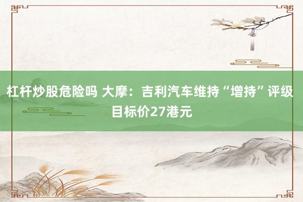 杠杆炒股危险吗 大摩：吉利汽车维持“增持”评级 目标价27港元