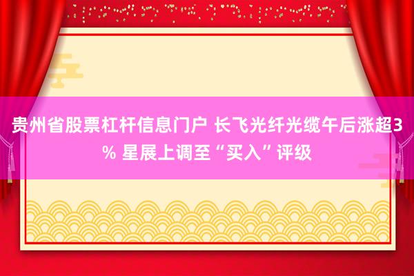 贵州省股票杠杆信息门户 长飞光纤光缆午后涨超3% 星展上调至“买入”评级