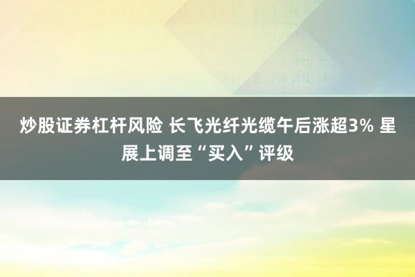 炒股证券杠杆风险 长飞光纤光缆午后涨超3% 星展上调至“买入”评级