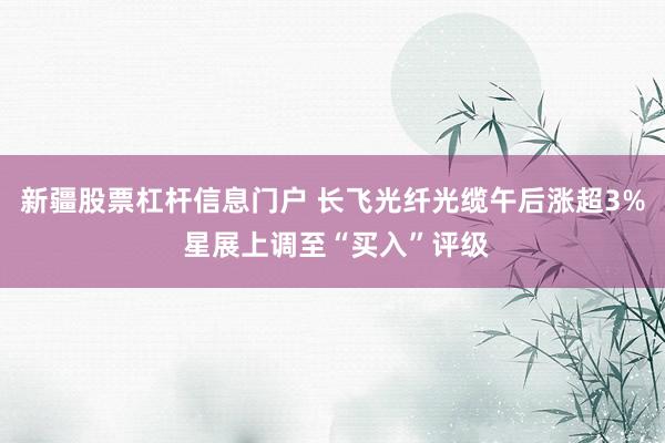 新疆股票杠杆信息门户 长飞光纤光缆午后涨超3% 星展上调至“买入”评级