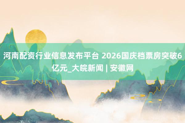 河南配资行业信息发布平台 2026国庆档票房突破6亿元_大皖新闻 | 安徽网
