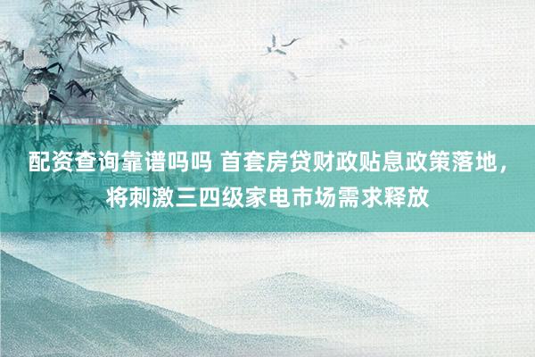 配资查询靠谱吗吗 首套房贷财政贴息政策落地，将刺激三四级家电市场需求释放