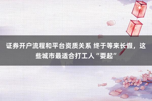 证券开户流程和平台资质关系 终于等来长假,这些城市最适合打工人“耍起”