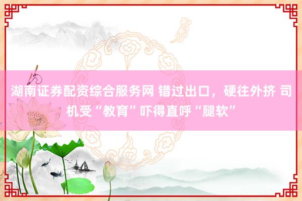 湖南证券配资综合服务网 错过出口，硬往外挤 司机受“教育”吓得直呼“腿软”