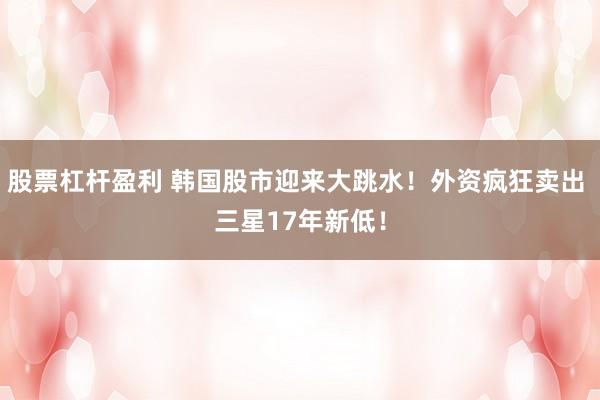 股票杠杆盈利 韩国股市迎来大跳水!外资疯狂卖出 三星17年新低!