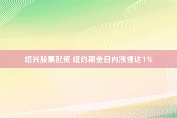 绍兴股票配资 纽约期金日内涨幅达1%