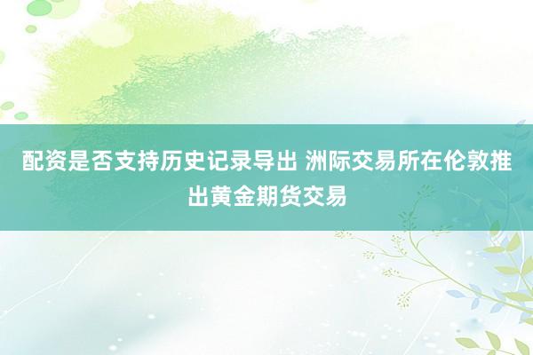 配资是否支持历史记录导出 洲际交易所在伦敦推出黄金期货交易