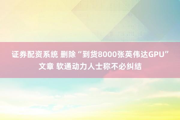 证券配资系统 删除“到货8000张英伟达GPU”文章 软通动力人士称不必纠结