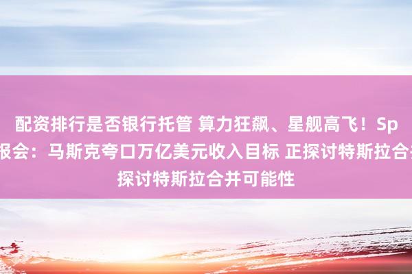 配资排行是否银行托管 算力狂飙、星舰高飞!SpaceX财报会:马斯克夸口万亿美元收入目标 正探讨特斯拉合并可能性