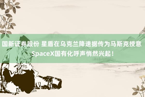 国新证券股份 星盾在乌克兰降速据传为马斯克授意 SpaceX国有化呼声悄然兴起！